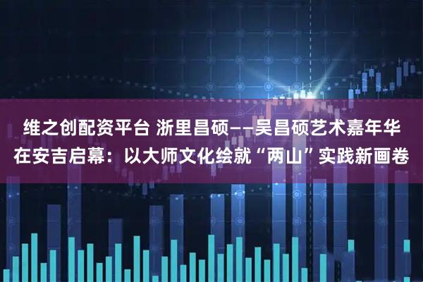 维之创配资平台 浙里昌硕——吴昌硕艺术嘉年华在安吉启幕：以大师文化绘就“两山”实践新画卷