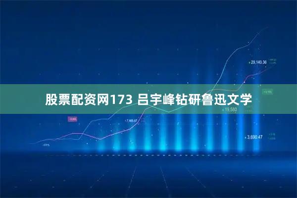 股票配资网173 吕宇峰钻研鲁迅文学