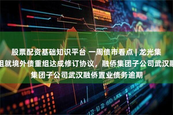 股票配资基础知识平台 一周债市看点 | 龙光集团已与债权人小组就境外债重组达成修订协议，融侨集团子公司武汉融侨置业债务逾期