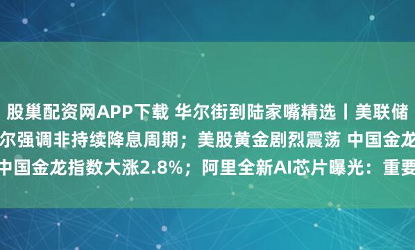 股巢配资网APP下载 华尔街到陆家嘴精选丨美联储如期降息25个基点 鲍威尔强调非持续降息周期；美股黄金剧烈震荡 中国金龙指数大涨2.8%；阿里全新AI芯片曝光：重要参数与H20相当！