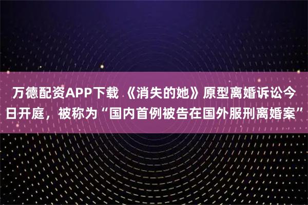 万德配资APP下载 《消失的她》原型离婚诉讼今日开庭，被称为“国内首例被告在国外服刑离婚案”