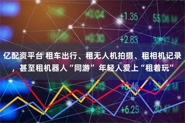 亿配资平台 租车出行、租无人机拍摄、租相机记录，甚至租机器人“同游” 年轻人爱上“租着玩”