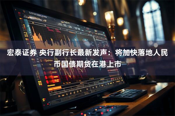 宏泰证券 央行副行长最新发声：将加快落地人民币国债期货在港上市