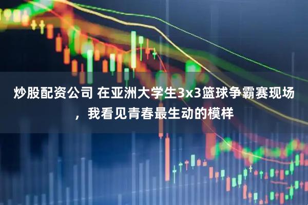 炒股配资公司 在亚洲大学生3x3篮球争霸赛现场，我看见青春最生动的模样