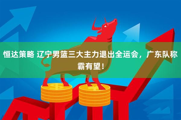 恒达策略 辽宁男篮三大主力退出全运会，广东队称霸有望！