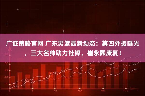 广证策略官网 广东男篮最新动态：第四外援曝光，三大名帅助力杜锋，崔永熙康复！