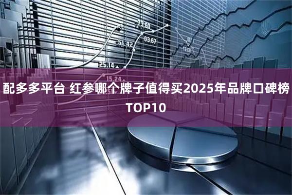 配多多平台 红参哪个牌子值得买2025年品牌口碑榜TOP10
