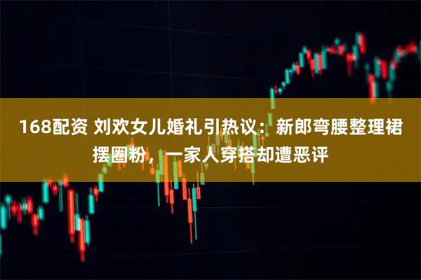 168配资 刘欢女儿婚礼引热议：新郎弯腰整理裙摆圈粉，一家人穿搭却遭恶评