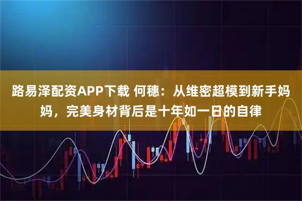 路易泽配资APP下载 何穗：从维密超模到新手妈妈，完美身材背后是十年如一日的自律