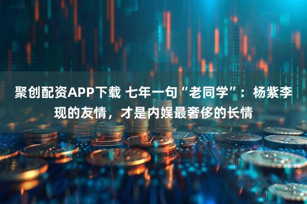 聚创配资APP下载 七年一句“老同学”：杨紫李现的友情，才是内娱最奢侈的长情