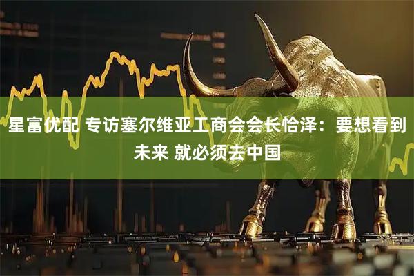 星富优配 专访塞尔维亚工商会会长恰泽：要想看到未来 就必须去中国