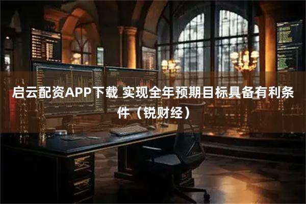 启云配资APP下载 实现全年预期目标具备有利条件（锐财经）