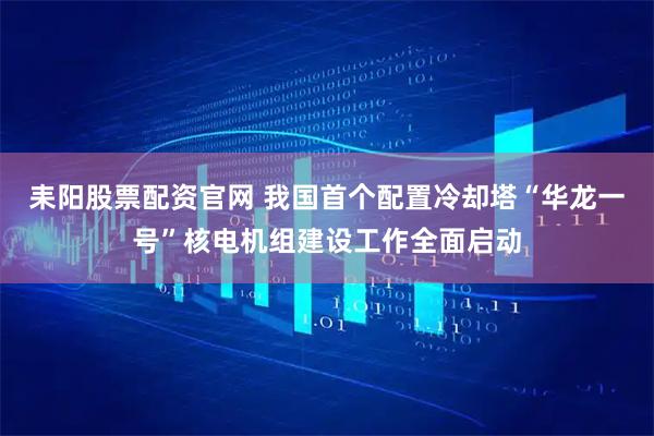 耒阳股票配资官网 我国首个配置冷却塔“华龙一号”核电机组建设工作全面启动