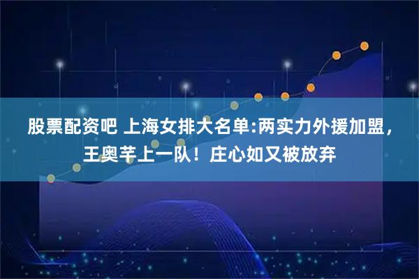 股票配资吧 上海女排大名单:两实力外援加盟，王奥芊上一队！庄心如又被放弃