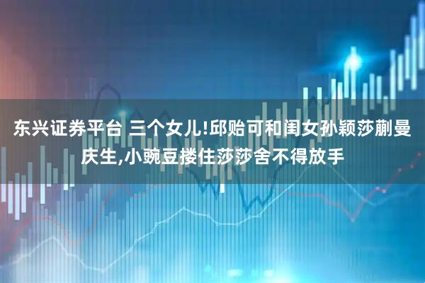 东兴证券平台 三个女儿!邱贻可和闺女孙颖莎蒯曼庆生,小豌豆搂住莎莎舍不得放手