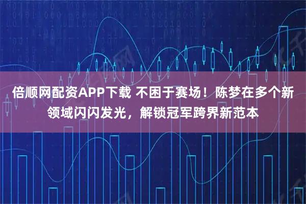 倍顺网配资APP下载 不困于赛场！陈梦在多个新领域闪闪发光，解锁冠军跨界新范本
