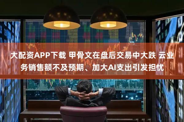 大配资APP下载 甲骨文在盘后交易中大跌 云业务销售额不及预期、加大AI支出引发担忧