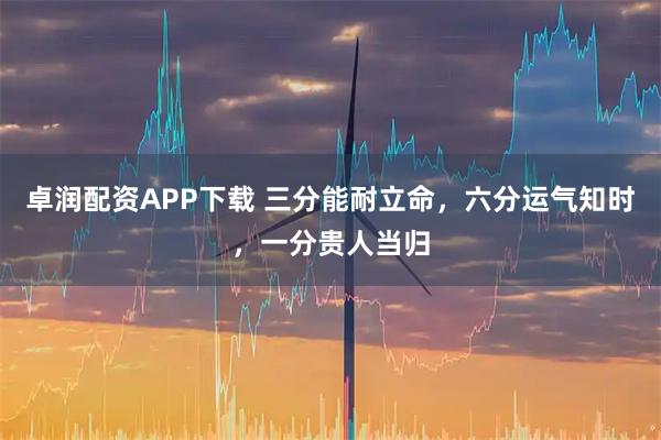 卓润配资APP下载 三分能耐立命，六分运气知时，一分贵人当归