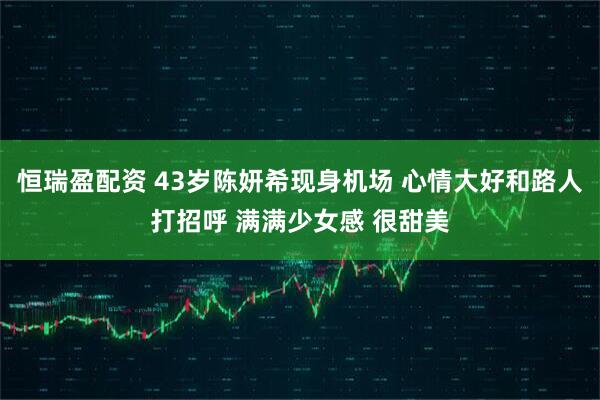 恒瑞盈配资 43岁陈妍希现身机场 心情大好和路人打招呼 满满少女感 很甜美