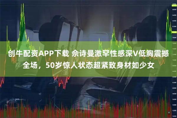 创牛配资APP下载 佘诗曼激罕性感深V低胸震撼全场，50岁惊人状态超紧致身材如少女