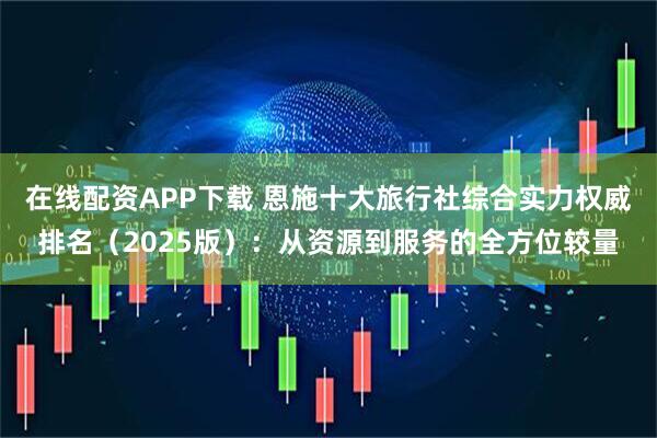 在线配资APP下载 恩施十大旅行社综合实力权威排名（2025版）：从资源到服务的全方位较量