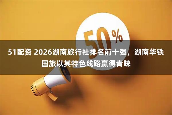 51配资 2026湖南旅行社排名前十强，湖南华铁国旅以其特色线路赢得青睐