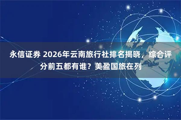 永信证券 2026年云南旅行社排名揭晓，综合评分前五都有谁？美盈国旅在列