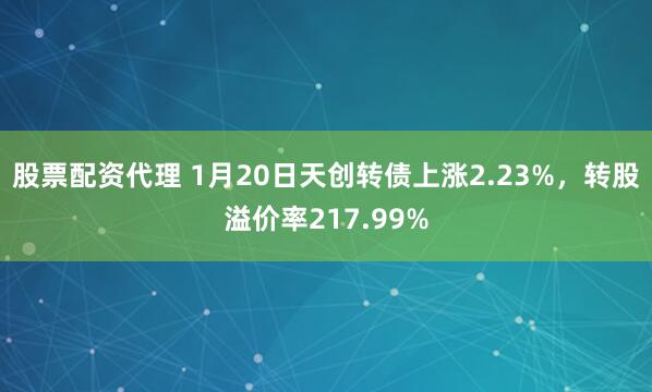 股票配资代理 1月20日天创转债上涨2.23%，转股溢价率217.99%