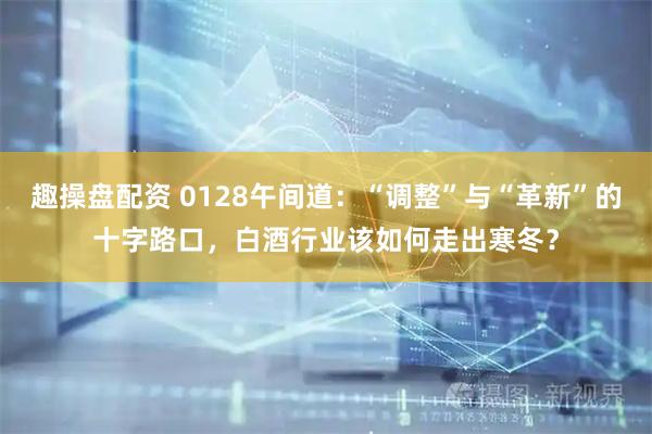趣操盘配资 0128午间道：“调整”与“革新”的十字路口，白酒行业该如何走出寒冬？