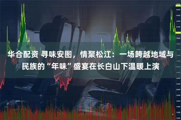 华合配资 寻味安图，情聚松江：一场跨越地域与民族的“年味”盛宴在长白山下温暖上演