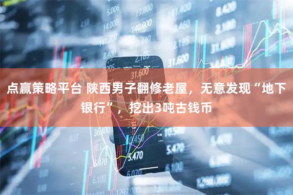 点赢策略平台 陕西男子翻修老屋，无意发现“地下银行”，挖出3吨古钱币
