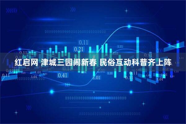 红启网 津城三园闹新春 民俗互动科普齐上阵