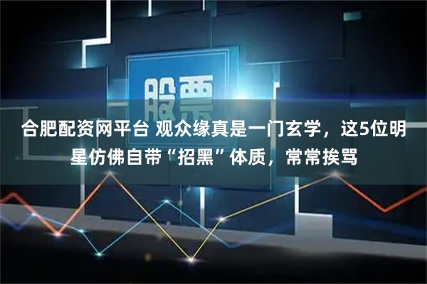 合肥配资网平台 观众缘真是一门玄学，这5位明星仿佛自带“招黑”体质，常常挨骂