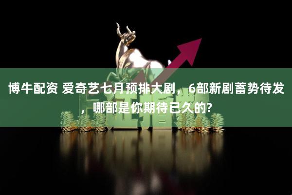博牛配资 爱奇艺七月预排大剧，6部新剧蓄势待发，哪部是你期待已久的?