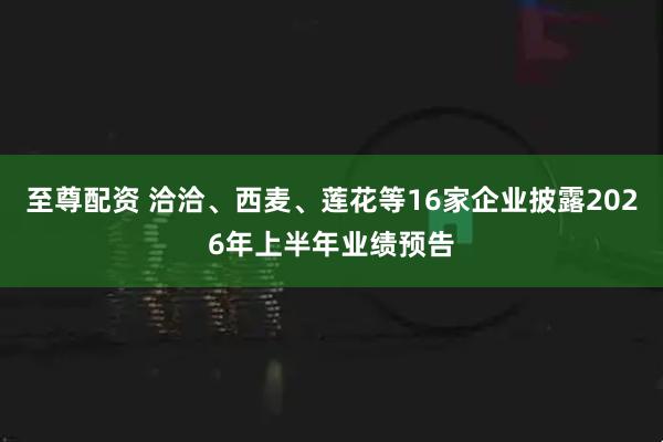 至尊配资 洽洽、西麦、莲花等16家企业披露2026年上半年业绩预告