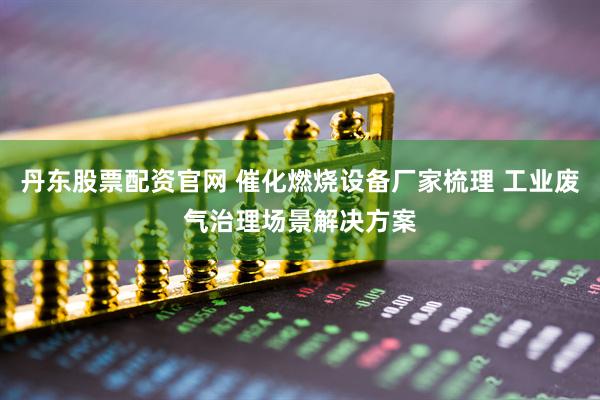 丹东股票配资官网 催化燃烧设备厂家梳理 工业废气治理场景解决方案