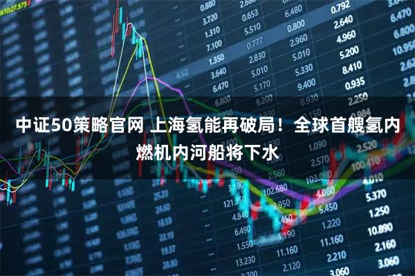 中证50策略官网 上海氢能再破局！全球首艘氢内燃机内河船将下水
