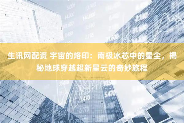 生讯网配资 宇宙的烙印：南极冰芯中的星尘，揭秘地球穿越超新星云的奇妙旅程