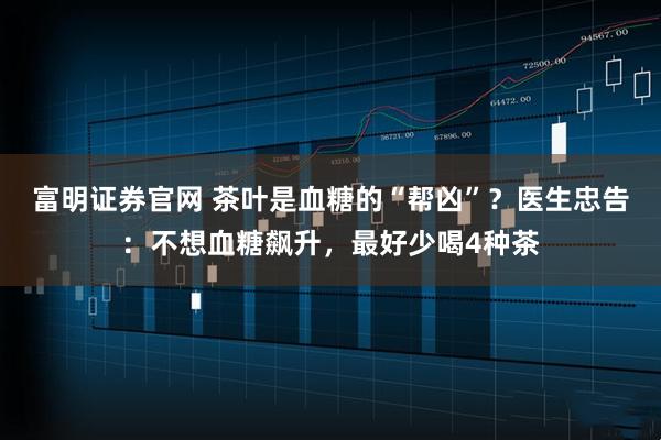 富明证券官网 茶叶是血糖的“帮凶”？医生忠告：不想血糖飙升，最好少喝4种茶