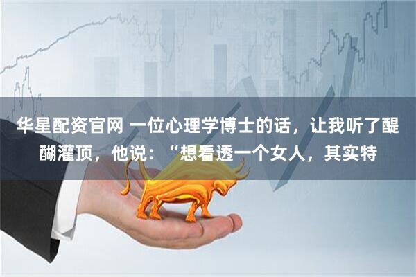 华星配资官网 一位心理学博士的话，让我听了醍醐灌顶，他说：“想看透一个女人，其实特