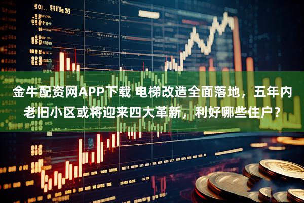 金牛配资网APP下载 电梯改造全面落地，五年内老旧小区或将迎来四大革新，利好哪些住户？