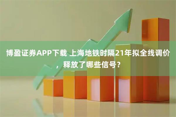 博盈证券APP下载 上海地铁时隔21年拟全线调价，释放了哪些信号？